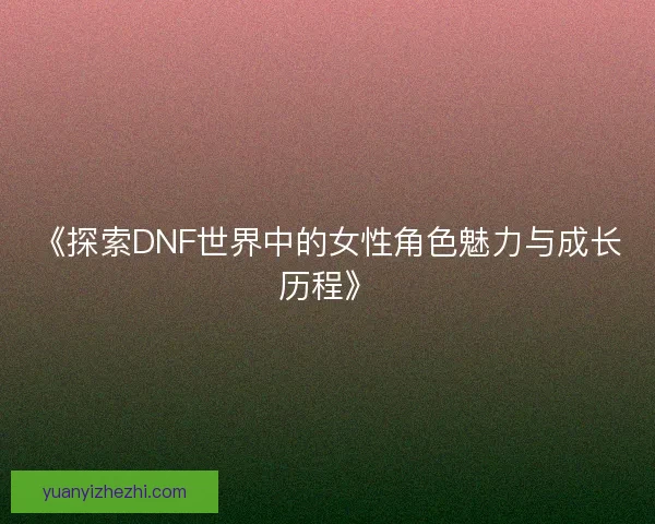 《探索DNF世界中的女性角色魅力与成长历程》