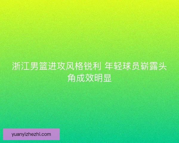 浙江男篮进攻风格锐利 年轻球员崭露头角成效明显 浙江男篮进攻风格锐利 年轻球员崭露头角成效明显