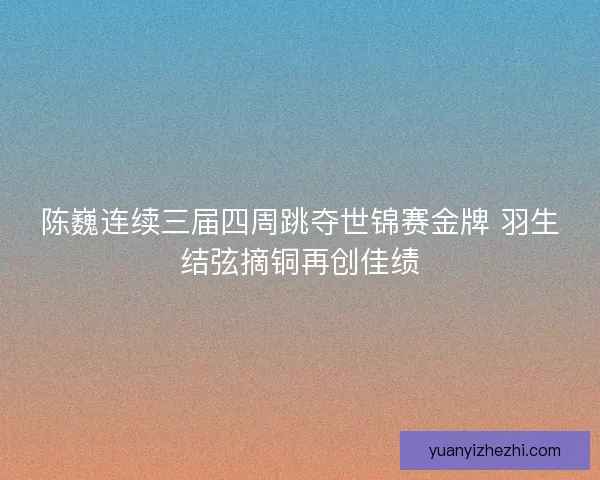 陈巍连续三届四周跳夺世锦赛金牌 羽生结弦摘铜再创佳绩 陈巍连续三届四周跳夺世锦赛金牌 羽生结弦摘铜再创佳绩