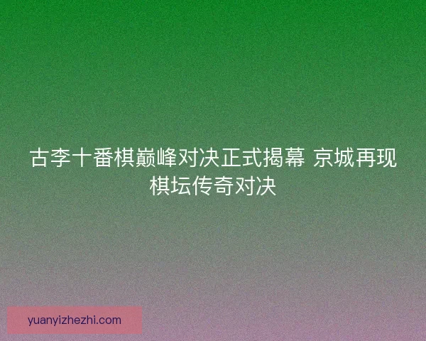 古李十番棋巅峰对决正式揭幕 京城再现棋坛传奇对决