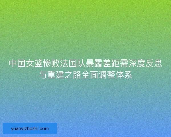 中国女篮惨败法国队暴露差距需深度反思与重建之路全面调整体系