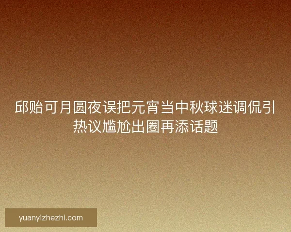 邱贻可月圆夜误把元宵当中秋球迷调侃引热议尴尬出圈再添话题 邱贻可月圆夜误把元宵当中秋球迷调侃引热议尴尬出圈再添话题