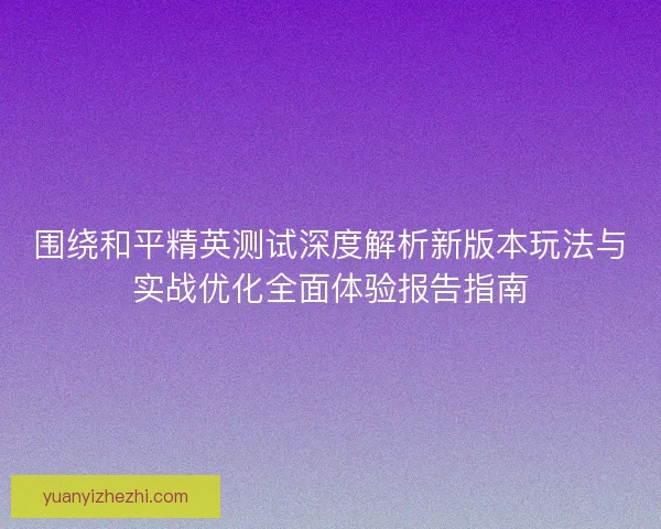 围绕和平精英测试深度解析新版本玩法与实战优化全面体验报告指南