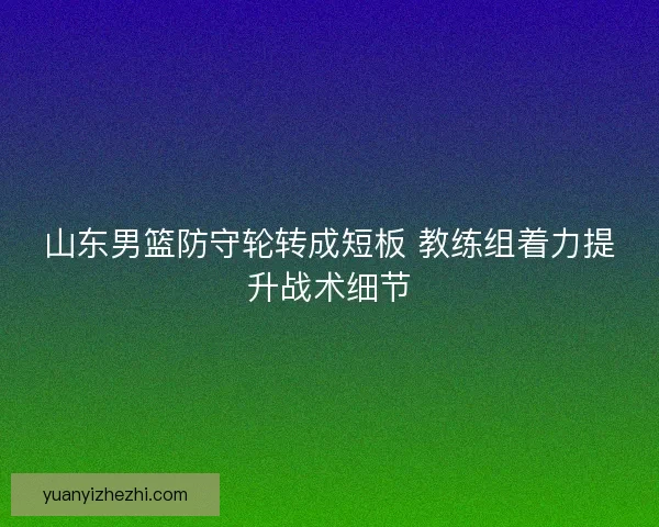 山东男篮防守轮转成短板 教练组着力提升战术细节 山东男篮防守轮转成短板 教练组着力提升战术细节