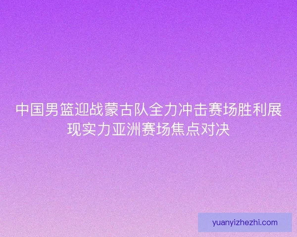中国男篮迎战蒙古队全力冲击赛场胜利展现实力亚洲赛场焦点对决